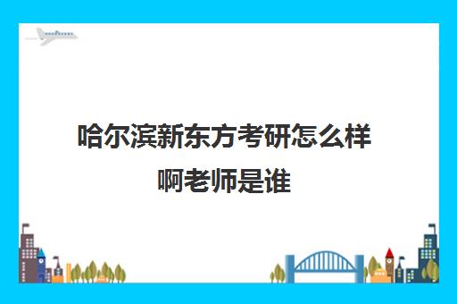 哈尔滨新东方考研怎么样啊老师是谁(新东方考研价目表)