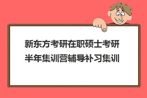 新东方考研在职硕士考研半年集训营辅导补习集训费用多少钱