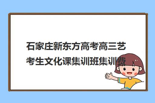 石家庄新东方高考高三艺考生文化课集训班集训费用多少钱(石家庄前十名艺考培训机构)