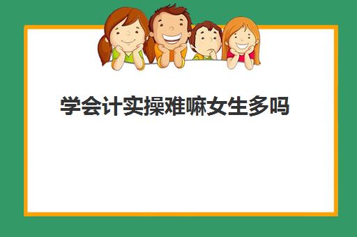 学会计实操难嘛女生多吗(会计太难学太难理解了)