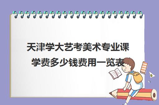 天津学大艺考美术专业课学费多少钱费用一览表(美术艺考培训班哪个好)