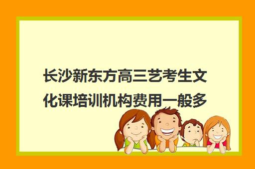 长沙新东方高三艺考生文化课培训机构费用一般多少钱(高三艺考文化课怎么补)