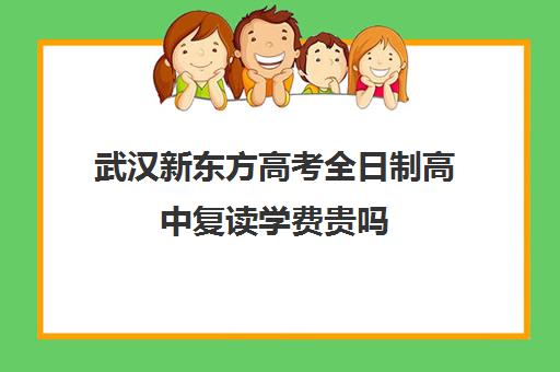 武汉新东方高考全日制高中复读学费贵吗(新东方封闭班全日制)