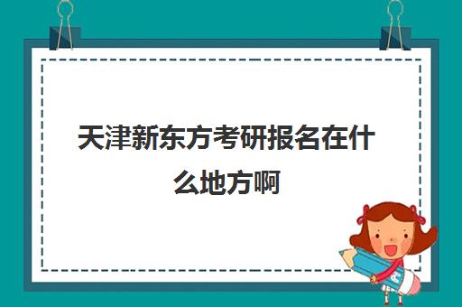 天津新东方考研报名在什么地方啊(天津新东方考研培训机构)