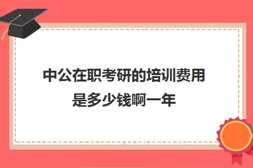 中公在职考研的培训费用是多少钱啊一年(中公教育培训费一般多少钱)