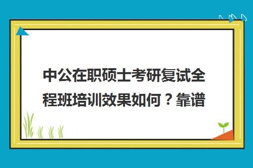 中公在职硕士考研复试全程班培训效果如何？靠谱吗（网上的在职研究生招生可信吗?）