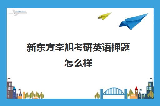 新东方李旭考研英语押题怎么样(新东方和高途考研哪家强)