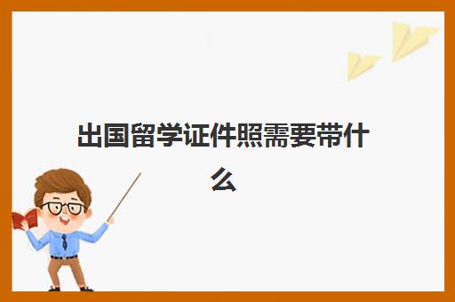 出国留学证件照需要带什么(出国需要什么证件)