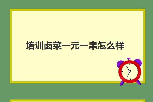 培训卤菜一元一串怎么样(卤菜培训机构能学到真技术吗)