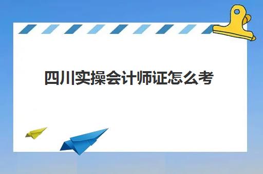 四川实操会计师证怎么考(四川省初级会计证报名时间)