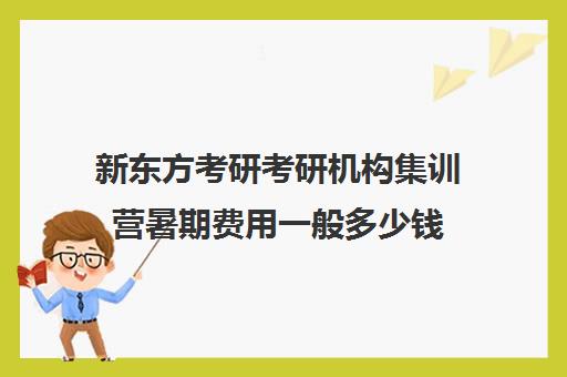 新东方考研考研机构集训营暑期费用一般多少钱（新东方考研班一般多少钱）