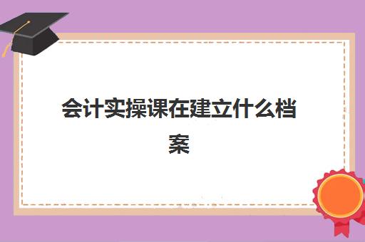 会计实操课在建立什么档案(会计档案整理步骤包括)