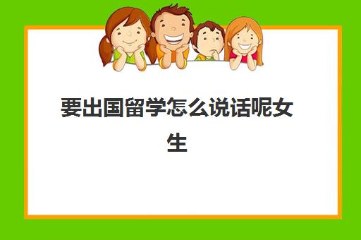 要出国留学怎么说话呢女生(留学需要具备哪些条件)