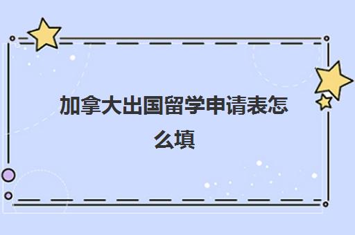 加拿大出国留学申请表怎么填(加拿大留学签证申请材料)