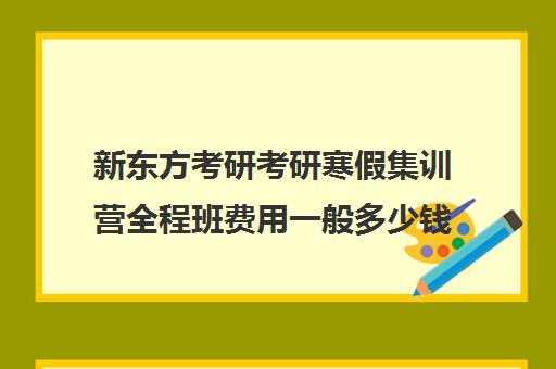 新东方考研考研寒假集训营全程班费用一般多少钱（新东方考研收费标准）