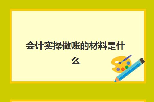 会计实操做账的材料是什么(会计实训的步骤)