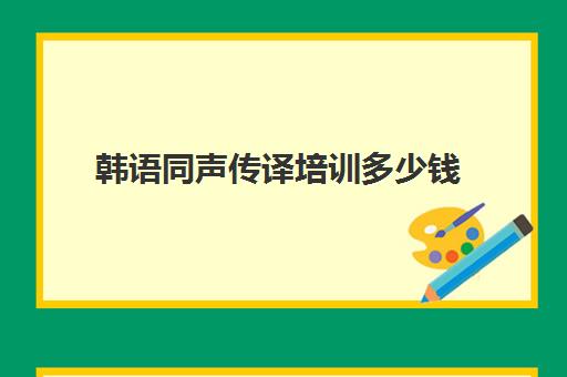 韩语同声传译培训多少钱(韩语翻译多少钱一个月)