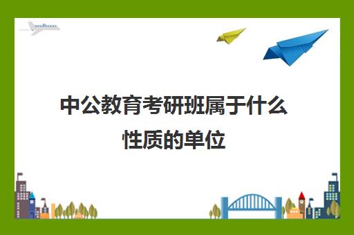 中公教育考研班属于什么性质的单位(中公教育出了什么问题)