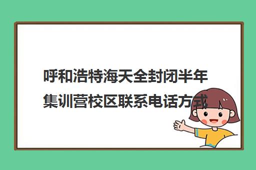 呼和浩特海天全封闭半年集训营校区联系电话方式（内蒙哪里有封闭式学校）