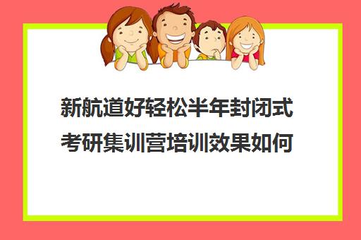 新航道好轻松半年封闭式考研集训营培训效果如何？靠谱吗（新航道考研英语价目表）