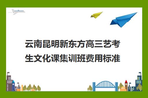 云南昆明新东方高三艺考生文化课集训班费用标准价格表(昆明高考培训机构排名前十)