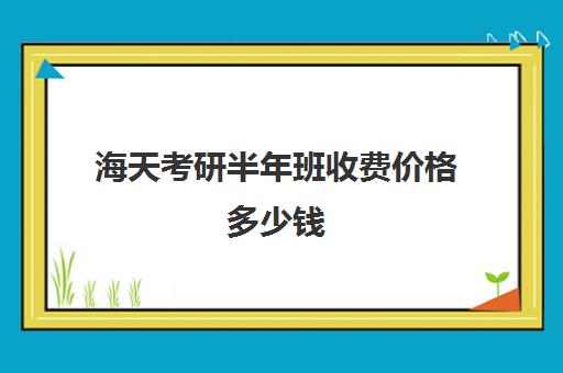 海天考研半年班收费价格多少钱（海天考研辅导班价格表2024）