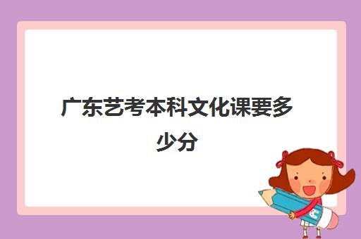 广东艺考本科文化课要多少分(艺考没过本科线能报本科吗)