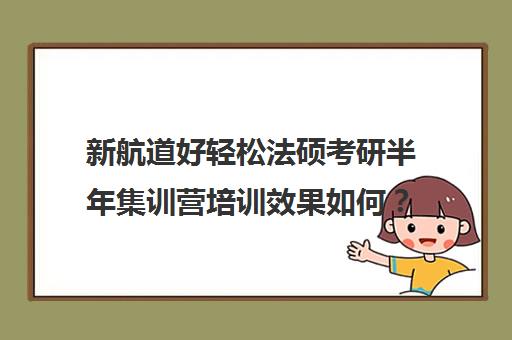 新航道好轻松法硕考研半年集训营培训效果如何？靠谱吗（法硕报班哪个机构好）