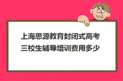 上海思源教育封闭式高考三校生辅导培训费用多少钱（上海三校生补课机构排名）