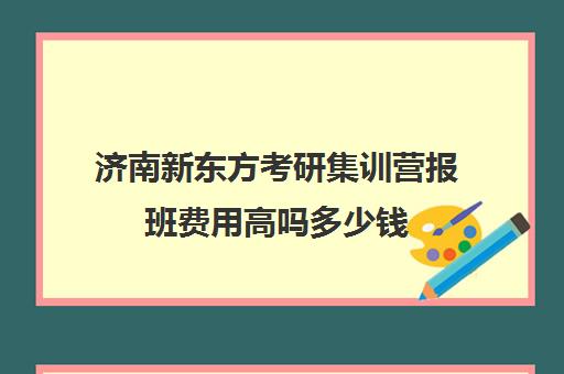 济南新东方考研集训营报班费用高吗多少钱(济南高联集训营在哪里)