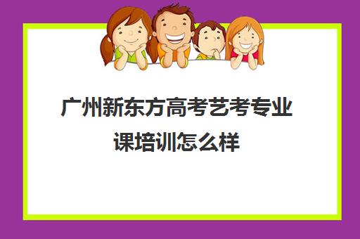 广州新东方高考艺考专业课培训怎么样(广州艺考培训学校前十)