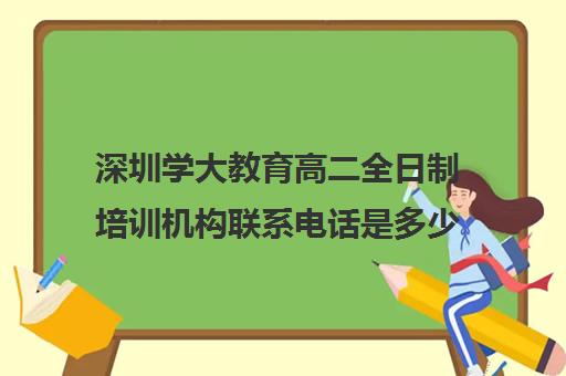 深圳学大教育高二全日制培训机构联系电话是多少(深圳升学教育是国家认可的吗)