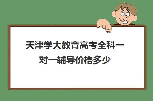 天津学大教育高考全科一对一辅导价格多少（学大教育高三全日制价格）