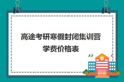 高途考研寒假封闭集训营学费价格表（高途考研怎么样,靠谱吗）