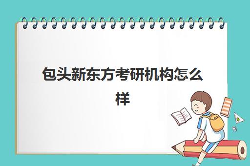 包头新东方考研机构怎么样(包头正规的教育机构)