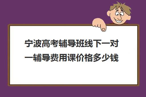 宁波高考辅导班线下一对一辅导费用课价格多少钱(宁波高中补课机构排名)