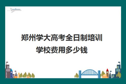 郑州学大高考全日制培训学校费用多少钱(郑州排名前十的高考培训机构)