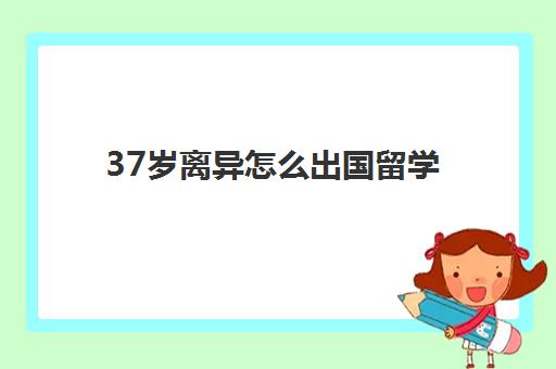 37岁离异怎么出国留学(个人出国需要什么条件)