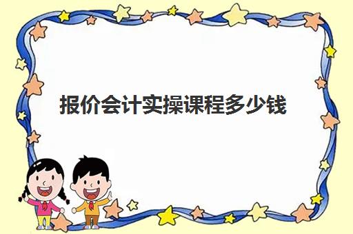 报价会计实操课程多少钱(会计培训班收费价目表)