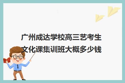 广州成达学校高三艺考生文化课集训班大概多少钱(艺考生高中三年需要多少钱)