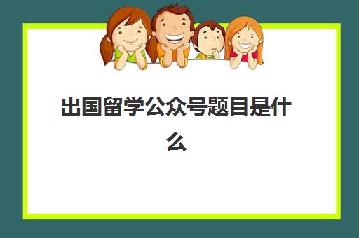 出国留学公众号题目是什么(出国留学宣传文案)