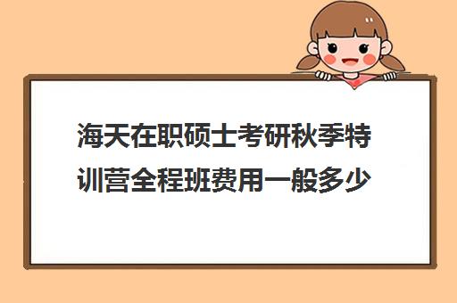 海天在职硕士考研秋季特训营全程班费用一般多少钱（海天考研机构怎么样）