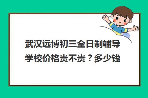 武汉远博初三全日制辅导学校价格贵不贵？多少钱一年(武汉民办中专最新排名)