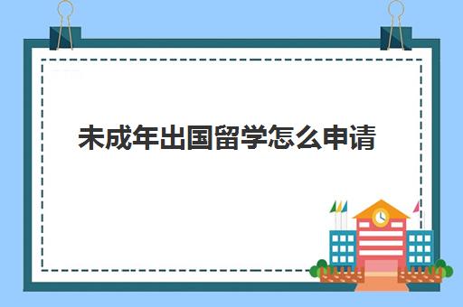 未成年出国留学怎么申请(未成年去国外需要哪些手续)