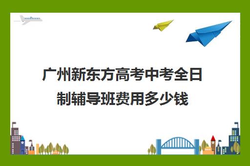 广州新东方高考中考全日制辅导班费用多少钱(郑州高三全日制辅导班哪个好)