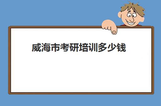 威海市考研培训多少钱(考研一般要多少钱)