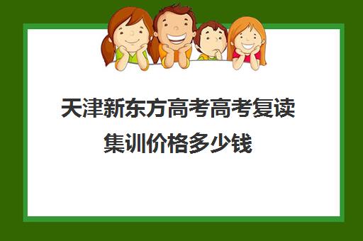 天津新东方高考高考复读集训价格多少钱(天津高三复读哪个学校比较好)