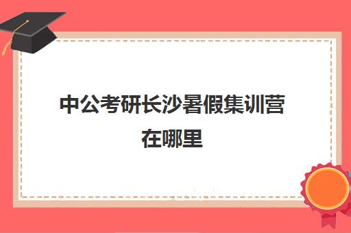 中公考研长沙暑假集训营在哪里(中公考研集训营2024收费标准)