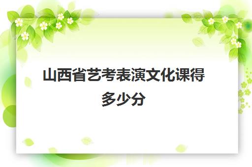 山西省艺考表演文化课得多少分(山西艺考多少分能过线)