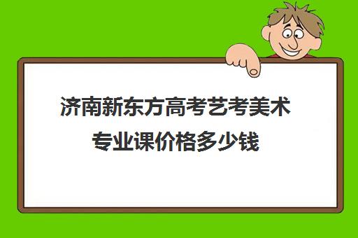 济南新东方高考艺考美术专业课价格多少钱(济南艺考生文化课机构哪家好些)